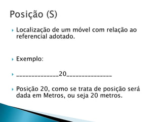 

Localização de um móvel com relação ao
referencial adotado.



Exemplo:



______________20_______________



Posição 20, como se trata de posição será
dada em Metros, ou seja 20 metros.

 