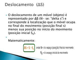 



O deslocamento de um móvel (objeto) é
representado por ΔS (lê- se: "delta s") e
corresponde à localização que o móvel ocupa
no final do movimento (posição final s)
menos sua posição no início do movimento
(posição inicial S0).
Matematicamente:

 