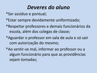 Deveres do aluno
*Ser assíduo e pontual;
*Estar sempre devidamente uniformizado;
*Respeitar professores e demais funcionários da
  escola, além dos colegas de classe;
*Aguardar o professor em sala de aula e só sair
  com autorização do mesmo;
*Ao sentir-se mal, informar ao professor ou a
  algum funcionário para que as providências
  sejam tomadas;
 