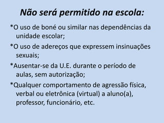 Não será permitido na escola:
*O uso de boné ou similar nas dependências da
  unidade escolar;
*O uso de adereços que expressem insinuações
  sexuais;
*Ausentar-se da U.E. durante o período de
  aulas, sem autorização;
*Qualquer comportamento de agressão física,
  verbal ou eletrônica (virtual) a aluno(a),
  professor, funcionário, etc.
 