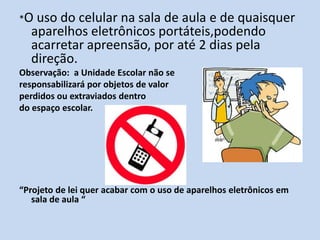 *O uso do celular na sala de aula e de quaisquer
  aparelhos eletrônicos portáteis,podendo
  acarretar apreensão, por até 2 dias pela
  direção.
Observação: a Unidade Escolar não se
responsabilizará por objetos de valor
perdidos ou extraviados dentro
do espaço escolar.




“Projeto de lei quer acabar com o uso de aparelhos eletrônicos em
   sala de aula “
 