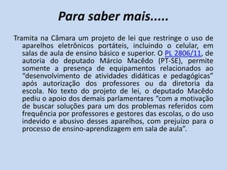 Para saber mais.....
Tramita na Câmara um projeto de lei que restringe o uso de
   aparelhos eletrônicos portáteis, incluindo o celular, em
   salas de aula de ensino básico e superior. O PL 2806/11, de
   autoria do deputado Márcio Macêdo (PT-SE), permite
   somente a presença de equipamentos relacionados ao
   “desenvolvimento de atividades didáticas e pedagógicas”
   após autorização dos professores ou da diretoria da
   escola. No texto do projeto de lei, o deputado Macêdo
   pediu o apoio dos demais parlamentares “com a motivação
   de buscar soluções para um dos problemas referidos com
   frequência por professores e gestores das escolas, o do uso
   indevido e abusivo desses aparelhos, com prejuízo para o
   processo de ensino-aprendizagem em sala de aula”.
 