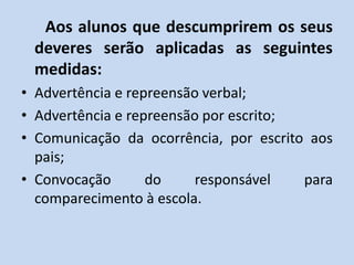 Aos alunos que descumprirem os seus
 deveres serão aplicadas as seguintes
 medidas:
• Advertência e repreensão verbal;
• Advertência e repreensão por escrito;
• Comunicação da ocorrência, por escrito aos
  pais;
• Convocação       do     responsável   para
  comparecimento à escola.
 