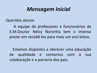 Mensagem Inicial
Queridos alunos
   A equipe de professores e funcionários da
 E.M.Doutor Nelcy Noronha tem o imenso
 prazer em recebê-los para mais um ano letivo.

   Estamos dispostos a oferecer uma educação
 de qualidade e contamos com a sua
 colaboração e a parceria dos pais.
 