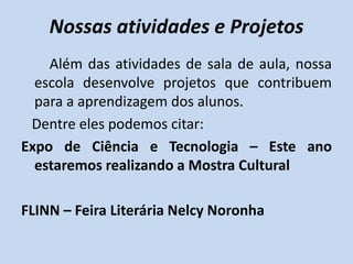 Nossas atividades e Projetos
    Além das atividades de sala de aula, nossa
  escola desenvolve projetos que contribuem
  para a aprendizagem dos alunos.
 Dentre eles podemos citar:
Expo de Ciência e Tecnologia – Este ano
  estaremos realizando a Mostra Cultural

FLINN – Feira Literária Nelcy Noronha
 