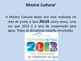 Mostra Cultural

A Mostra Cultural deste ano será realizada no
 mês de junho e terá ÁGUA como tema, uma
 vez que 2013 é o ano de cooperação pela
 água. Todas as disciplinas estarão envolvidas.
 