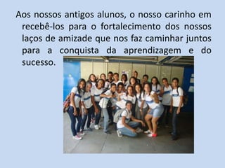 Aos nossos antigos alunos, o nosso carinho em
 recebê-los para o fortalecimento dos nossos
 laços de amizade que nos faz caminhar juntos
 para a conquista da aprendizagem e do
 sucesso.
 