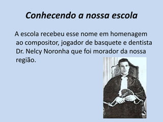 Conhecendo a nossa escola
A escola recebeu esse nome em homenagem
ao compositor, jogador de basquete e dentista
Dr. Nelcy Noronha que foi morador da nossa
região.
 