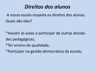 Direitos dos alunos
A nossa escola respeita os direitos dos alunos.
Quais são eles?

*Assistir às aulas e participar de outras ativida-
des pedagógicas;
*Ter ensino de qualidade;
*Participar na gestão democrática da escola;
 
