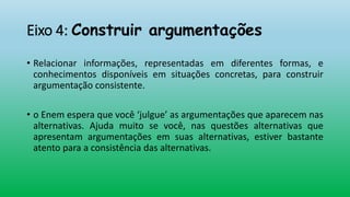 Eixo 4: Construir argumentações
• Relacionar informações, representadas em diferentes formas, e
conhecimentos disponíveis em situações concretas, para construir
argumentação consistente.
• o Enem espera que você ‘julgue’ as argumentações que aparecem nas
alternativas. Ajuda muito se você, nas questões alternativas que
apresentam argumentações em suas alternativas, estiver bastante
atento para a consistência das alternativas.
 