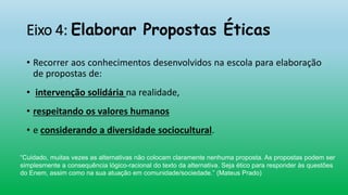 Eixo 4: Elaborar Propostas Éticas
• Recorrer aos conhecimentos desenvolvidos na escola para elaboração
de propostas de:
• intervenção solidária na realidade,
• respeitando os valores humanos
• e considerando a diversidade sociocultural.
“Cuidado, muitas vezes as alternativas não colocam claramente nenhuma proposta. As propostas podem ser
simplesmente a consequência lógico-racional do texto da alternativa. Seja ético para responder às questões
do Enem, assim como na sua atuação em comunidade/sociedade.” (Mateus Prado)
 