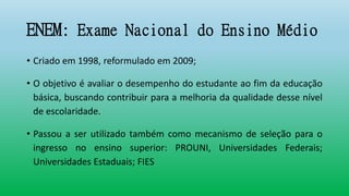 ENEM: Exame Nacional do Ensino Médio
• Criado em 1998, reformulado em 2009;
• O objetivo é avaliar o desempenho do estudante ao fim da educação
básica, buscando contribuir para a melhoria da qualidade desse nível
de escolaridade.
• Passou a ser utilizado também como mecanismo de seleção para o
ingresso no ensino superior: PROUNI, Universidades Federais;
Universidades Estaduais; FIES
 