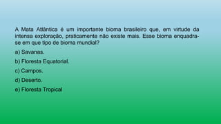 A Mata Atlântica é um importante bioma brasileiro que, em virtude da
intensa exploração, praticamente não existe mais. Esse bioma enquadra-
se em que tipo de bioma mundial?
a) Savanas.
b) Floresta Equatorial.
c) Campos.
d) Deserto.
e) Floresta Tropical
 