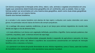 Um bioma corresponde à interação entre clima, relevo, solo, animais e vegetais encontrados em uma
região que caracteriza determinada área geográfica de um continente, país ou estado. Dois ou mais
biomas podem ser encontrados em uma mesma área geográfica, assim como duas áreas geográficas
distintas podem ter um mesmo bioma.
Quanto aos biomas brasileiros,
a) o cerrado é uma savana brasileira com plantas do tipo capim e arbustos com caules retorcidos com casca
grossa. As queimadas naturais típicas do bioma são sempre prejudiciais.
b) a caatinga não possui espécies endêmicas, já que é um berço para animais migratórios do mundo todo
devido aos lagos e rios de alimento farto.
c) A mata altântica é um bioma com vegetação latifoliada, perenifolia e higrófila. Como exemplo podemos citar
o palmito, orquídeas, cipós e diversas árvores de copa larga.
d) os pampas não têm sua biodiversidade ameaçada devido à expansão da agricultura e pecuária. As áreas
ocupadas para tal cultivo não afetam o equilíbrio dos ecossistemas caracterizando um exemplo de interação
benéfica entre a natureza e o homem.
e) o pantanal é um bioma de grande diversidade de aves. Muitas migratórias, como o Tuiuiu, saem das tundras
do hemisfério norte e completam o ciclo reprodutivo nessa planície inundável.
 