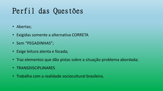 Perfil das Questões
• Abertas;
• Exigidas somente a alternativa CORRETA
• Sem “PEGADINHAS”;
• Exige leitura atenta e focada;
• Traz elementos que dão pistas sobre a situação-problema abordada;
• TRANSDISCIPLINARES
• Trabalha com a realidade sociocultural brasileira.
 