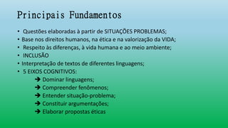 Principais Fundamentos
• Questões elaboradas à partir de SITUAÇÕES PROBLEMAS;
• Base nos direitos humanos, na ética e na valorização da VIDA;
• Respeito às diferenças, à vida humana e ao meio ambiente;
• INCLUSÃO
• Interpretação de textos de diferentes linguagens;
• 5 EIXOS COGNITIVOS:
 Dominar linguagens;
 Compreender fenômenos;
 Entender situação-problema;
 Constituir argumentações;
 Elaborar propostas éticas
 