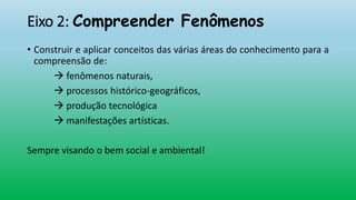 Eixo 2: Compreender Fenômenos
• Construir e aplicar conceitos das várias áreas do conhecimento para a
compreensão de:
 fenômenos naturais,
 processos histórico-geográficos,
 produção tecnológica
 manifestações artísticas.
Sempre visando o bem social e ambiental!
 