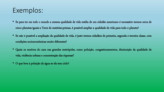 Exemplos:
• Se para ter em todo o mundo a mesma qualidade de vida média de um cidadão americano é necessário termos cerca de
cinco planetas iguais a Terra de matérias-primas, é possível ampliar a qualidade de vida para todo o planeta?
• Se não é possível a ampliação da qualidade de vida, é justo termos cidadãos de primeira, segunda e terceira classe, com
condições socioeconômicas muito diferentes?
• Quais os motivos do caos nas grandes metrópoles, como poluição, congestionamentos, diminuição da qualidade de
vida, violência urbana e concentração das riquezas?
• O que leva à poluição da água se ela tem ciclo?
 