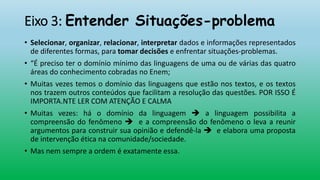 Eixo 3: Entender Situações-problema
• Selecionar, organizar, relacionar, interpretar dados e informações representados
de diferentes formas, para tomar decisões e enfrentar situações-problemas.
• “É preciso ter o domínio mínimo das linguagens de uma ou de várias das quatro
áreas do conhecimento cobradas no Enem;
• Muitas vezes temos o domínio das linguagens que estão nos textos, e os textos
nos trazem outros conteúdos que facilitam a resolução das questões. POR ISSO É
IMPORTA.NTE LER COM ATENÇÃO E CALMA
• Muitas vezes: há o domínio da linguagem  a linguagem possibilita a
compreensão do fenômeno  e a compreensão do fenômeno o leva a reunir
argumentos para construir sua opinião e defendê-la  e elabora uma proposta
de intervenção ética na comunidade/sociedade.
• Mas nem sempre a ordem é exatamente essa.
 