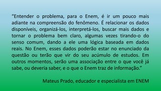 “Entender o problema, para o Enem, é ir um pouco mais
adiante na compreensão do fenômeno. É relacionar os dados
disponíveis, organizá-los, interpretá-los, buscar mais dados e
tornar o problema bem claro, algumas vezes tirando-o do
senso comum, dando a ele uma lógica baseada em dados
reais. No Enem, esses dados poderão estar no enunciado da
questão ou terão que vir do seu acúmulo de estudos. Em
outros momentos, serão uma associação entre o que você já
sabe, ou deveria saber, e o que o Enem traz de informação.”
Mateus Prado, educador e especialista em ENEM
 