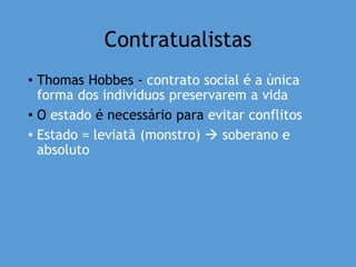 Contratualistas
• Thomas Hobbes - contrato social é a única
forma dos indivíduos preservarem a vida
• O estado é necessário para evitar conflitos
• Estado = leviatã (monstro)  soberano e
absoluto
 