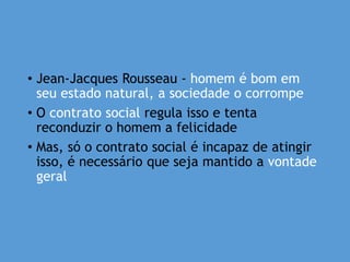 • Jean-Jacques Rousseau - homem é bom em
seu estado natural, a sociedade o corrompe
• O contrato social regula isso e tenta
reconduzir o homem a felicidade
• Mas, só o contrato social é incapaz de atingir
isso, é necessário que seja mantido a vontade
geral
 