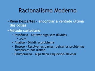 Racionalismo Moderno
• René Descartes - encontrar a verdade última
das coisas
• Método cartesiano
• Evidência - Utilizar algo sem dúvidas
• 2+2=4
• Análise - Dividir o problema
• Síntese - Resolver as partes, deixar os problemas
complexos por último
• Enumeração - Algo ficou esquecido? Revisar
 