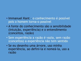 • Immanuel Kant - o conhecimento é possível
pois o homem torna-o possível
• A fonte do conhecimento são a sensibilidade
(intuição, experiência) e o entendimento
(conceitos, razão)
• Sem experiência a razão é vazia, sem razão
(conceitos) a experiência não tem sentido
• Se eu desenho uma árvore, uso minha
experiência, ao defini-la e nomeá-la, uso a
razão
 