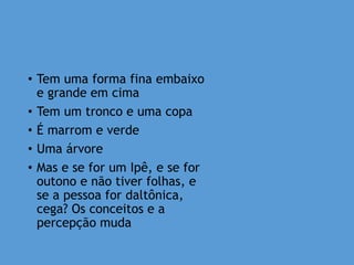 • Tem uma forma fina embaixo
e grande em cima
• Tem um tronco e uma copa
• É marrom e verde
• Uma árvore
• Mas e se for um Ipê, e se for
outono e não tiver folhas, e
se a pessoa for daltônica,
cega? Os conceitos e a
percepção muda
 