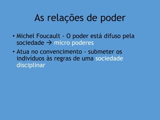 As relações de poder
• Michel Foucault - O poder está difuso pela
sociedade  micro poderes
• Atua no convencimento - submeter os
indivíduos às regras de uma sociedade
disciplinar
 