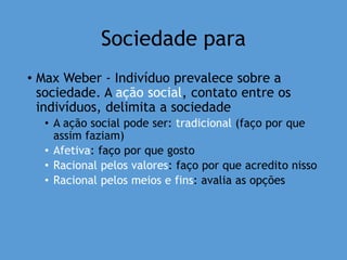 Sociedade para
• Max Weber - Indivíduo prevalece sobre a
sociedade. A ação social, contato entre os
indivíduos, delimita a sociedade
• A ação social pode ser: tradicional (faço por que
assim faziam)
• Afetiva: faço por que gosto
• Racional pelos valores: faço por que acredito nisso
• Racional pelos meios e fins: avalia as opções
 