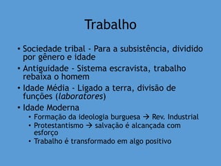 Trabalho
• Sociedade tribal - Para a subsistência, dividido
por gênero e idade
• Antiguidade - Sistema escravista, trabalho
rebaixa o homem
• Idade Média - Ligado a terra, divisão de
funções (laboratores)
• Idade Moderna
• Formação da ideologia burguesa  Rev. Industrial
• Protestantismo  salvação é alcançada com
esforço
• Trabalho é transformado em algo positivo
 
