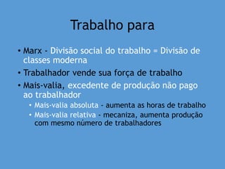 Trabalho para
• Marx - Divisão social do trabalho = Divisão de
classes moderna
• Trabalhador vende sua força de trabalho
• Mais-valia, excedente de produção não pago
ao trabalhador
• Mais-valia absoluta - aumenta as horas de trabalho
• Mais-valia relativa - mecaniza, aumenta produção
com mesmo número de trabalhadores
 