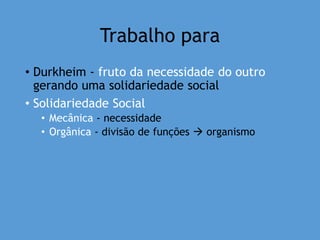 Trabalho para
• Durkheim - fruto da necessidade do outro
gerando uma solidariedade social
• Solidariedade Social
• Mecânica - necessidade
• Orgânica - divisão de funções  organismo
 