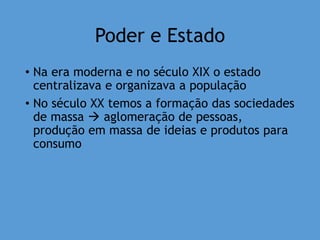 Poder e Estado
• Na era moderna e no século XIX o estado
centralizava e organizava a população
• No século XX temos a formação das sociedades
de massa  aglomeração de pessoas,
produção em massa de ideias e produtos para
consumo
 