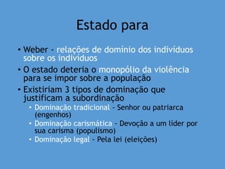 Estado para
• Weber - relações de domínio dos indivíduos
sobre os indivíduos
• O estado deteria o monopólio da violência
para se impor sobre a população
• Existiriam 3 tipos de dominação que
justificam a subordinação
• Dominação tradicional - Senhor ou patriarca
(engenhos)
• Dominação carismática - Devoção a um líder por
sua carisma (populismo)
• Dominação legal - Pela lei (eleições)
 