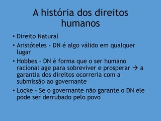 A história dos direitos
humanos
• Direito Natural
• Aristóteles - DN é algo válido em qualquer
lugar
• Hobbes - DN é forma que o ser humano
racional age para sobreviver e prosperar  a
garantia dos direitos ocorreria com a
submissão ao governante
• Locke - Se o governante não garante o DN ele
pode ser derrubado pelo povo
 