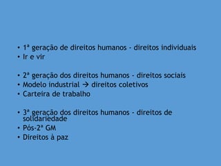 • 1ª geração de direitos humanos - direitos individuais
• Ir e vir
• 2ª geração dos direitos humanos - direitos sociais
• Modelo industrial  direitos coletivos
• Carteira de trabalho
• 3ª geração dos direitos humanos - direitos de
solidariedade
• Pós-2ª GM
• Direitos à paz
 