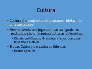 Cultura
• Cultura é o conjunto de costumes, ideias, de
uma sociedade
• Mesmo sendo um jogo com cartas iguais, os
resultados são diferentes/culturas diferentes
• Claude Lévi-Strauss  estruturalismo, busca por
uma regra comum
• Trocas Culturais e culturas híbridas
• Nestor Canclini
 