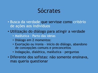Sócrates
• Busca da verdade que servisse como critério
de ações aos indivíduos
• Utilização do diálogo para atingir a verdade
• Maiêutica - Parto das ideias
• Diálogo em 2 momentos:
• Exortação ou ironia - início do diálogo, abandono
de concepções comuns e preconceitos
• Indagação, dialética, maiêutica - perguntas
• Diferente dos sofistas: não somente ensinava,
mas queria questionar
 