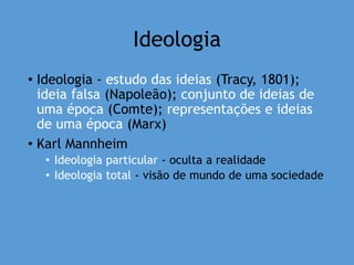 Ideologia
• Ideologia - estudo das ideias (Tracy, 1801);
ideia falsa (Napoleão); conjunto de ideias de
uma época (Comte); representações e ideias
de uma época (Marx)
• Karl Mannheim
• Ideologia particular - oculta a realidade
• Ideologia total - visão de mundo de uma sociedade
 