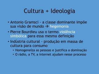 Cultura + Ideologia
• Antonio Gramsci - a classe dominante impõe
sua visão de mundo  hegemonia
• Pierre Bourdieu usa o termo violência
simbólica para essa mesma definição
• Indústria cultural - produção em massa de
cultura para consumo
• Homogeneíza as pessoas e justifica a dominação
• O rádio, a TV, a internet ajudam nesse processo
 