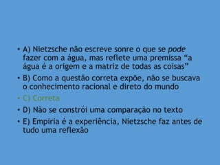 • A) Nietzsche não escreve sonre o que se pode
fazer com a água, mas reflete uma premissa “a
água é a origem e a matriz de todas as coisas”
• B) Como a questão correta expõe, não se buscava
o conhecimento racional e direto do mundo
• C) Correta
• D) Não se constrói uma comparação no texto
• E) Empiria é a experiência, Nietzsche faz antes de
tudo uma reflexão
 