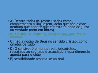 • A) Dentro todos os gestos usados como
complemento a linguagem, acho que não existe
nenhum que aponte que ele esta falando de juízo
ou verdade (nem em libras)
• B) A dialética, conflito, contradição, purifica as
crenças
• C) não a noção de Deus no sentido cristão, como
criador de tudo
• D) O sensível é o mundo real. Aristóteles,
retratado ao seu lado e associado a essa dimensão
aponta para o chão
• E) sensibilidade associa-se ao real
 
