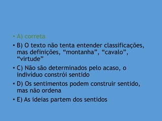 • A) correta
• B) O texto não tenta entender classificações,
mas definições, “montanha”, “cavalo”,
“virtude”
• C) Não são determinados pelo acaso, o
indivíduo constrói sentido
• D) Os sentimentos podem construir sentido,
mas não ordena
• E) As ideias partem dos sentidos
 