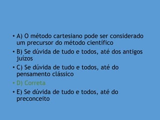 • A) O método cartesiano pode ser considerado
um precursor do método científico
• B) Se dúvida de tudo e todos, até dos antigos
juízos
• C) Se dúvida de tudo e todos, até do
pensamento clássico
• D) Correta
• E) Se dúvida de tudo e todos, até do
preconceito
 