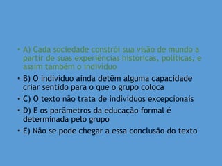 • A) Cada sociedade constrói sua visão de mundo a
partir de suas experiências históricas, políticas, e
assim também o indivíduo
• B) O indivíduo ainda detêm alguma capacidade
criar sentido para o que o grupo coloca
• C) O texto não trata de indivíduos excepcionais
• D) E os parâmetros da educação formal é
determinada pelo grupo
• E) Não se pode chegar a essa conclusão do texto
 