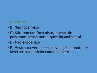 • A) Correta
• B) Não foca nisso
• C) Não tem um foco nisso, apesar de
podermos pensarmos a questão ambiental
• D) Não expõe isso
• E) Mostra na verdade sua evolução a ponto de
inverter sua posição com o homem
 