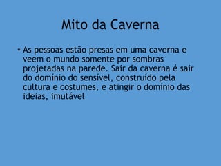 Mito da Caverna
• As pessoas estão presas em uma caverna e
veem o mundo somente por sombras
projetadas na parede. Sair da caverna é sair
do domínio do sensível, construído pela
cultura e costumes, e atingir o domínio das
ideias, imutável
 