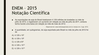 ENEM – 2015
Notação Científica
■ As exportações de soja do Brasil totalizaram 4,129 milhões de toneladas no mês de
julho de 2012, e registraram um aumento em relação ao mês de julho de 2011, embora
tenha havido uma baixa em relação ao mês de maio de 2012.
Disponível em: www.noticiasagricolas.com.br. Acesso em: 2 ago. 2012.
■ A quantidade, em quilogramas, de soja exportada pelo Brasil no mês de julho de 2012 foi
de
A) 4,129 x 103
B) 4,129 x 106
C) 4,129 x109
D) 4,129 x 1012
E) 4,129 x 1015
 
